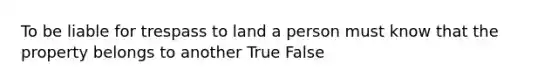 To be liable for trespass to land a person must know that the property belongs to another True False