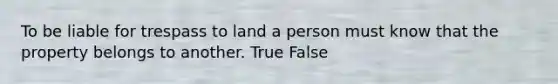 To be liable for trespass to land a person must know that the property belongs to another. True False