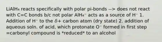 LiAlH₄ reacts specifically with polar pi-bonds --> does not react with C=C bonds b/c not polar AlH₄⁻ acts as a source of H⁻ 1. Addition of H⁻ to the 𝛿+ carbon atom (dry state) 2. addition of aqueous soln. of acid, which protonate O⁻ formed in first step =carbonyl compound is *reduced* to an alcohol