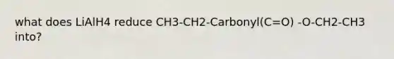 what does LiAlH4 reduce CH3-CH2-Carbonyl(C=O) -O-CH2-CH3 into?