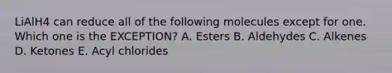 LiAlH4 can reduce all of the following molecules except for one. Which one is the EXCEPTION? A. Esters B. Aldehydes C. Alkenes D. Ketones E. Acyl chlorides