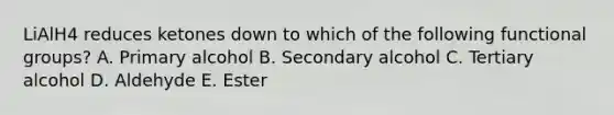 LiAlH4 reduces ketones down to which of the following functional groups? A. Primary alcohol B. Secondary alcohol C. Tertiary alcohol D. Aldehyde E. Ester