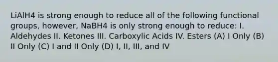 LiAlH4 is strong enough to reduce all of the following functional groups, however, NaBH4 is only strong enough to reduce: I. Aldehydes II. Ketones III. Carboxylic Acids IV. Esters (A) I Only (B) II Only (C) I and II Only (D) I, II, III, and IV