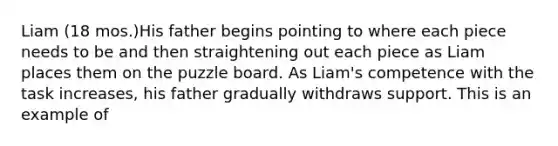 Liam (18 mos.)His father begins pointing to where each piece needs to be and then straightening out each piece as Liam places them on the puzzle board. As Liam's competence with the task increases, his father gradually withdraws support. This is an example of