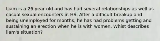 Liam is a 26 year old and has had several relationships as well as casual sexual encounters in HS. After a difficult breakup and being unemployed for months, he has had problems getting and sustaining an erection when he is with women. Whist describes liam's situation?