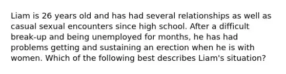 Liam is 26 years old and has had several relationships as well as casual sexual encounters since high school. After a difficult break-up and being unemployed for months, he has had problems getting and sustaining an erection when he is with women. Which of the following best describes Liam's situation?
