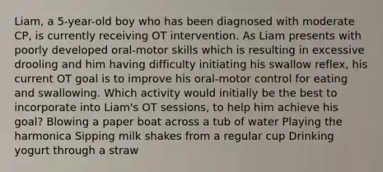 Liam, a 5-year-old boy who has been diagnosed with moderate CP, is currently receiving OT intervention. As Liam presents with poorly developed oral-motor skills which is resulting in excessive drooling and him having difficulty initiating his swallow reflex, his current OT goal is to improve his oral-motor control for eating and swallowing. Which activity would initially be the best to incorporate into Liam's OT sessions, to help him achieve his goal? Blowing a paper boat across a tub of water Playing the harmonica Sipping milk shakes from a regular cup Drinking yogurt through a straw