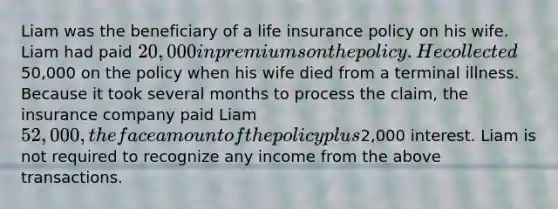 Liam was the beneficiary of a life insurance policy on his wife. Liam had paid 20,000 in premiums on the policy. He collected50,000 on the policy when his wife died from a terminal illness. Because it took several months to process the claim, the insurance company paid Liam 52,000, the face amount of the policy plus2,000 interest. Liam is not required to recognize any income from the above transactions.