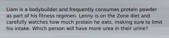 Liam is a bodybuilder and frequently consumes protein powder as part of his fitness regimen. Lenny is on the Zone diet and carefully watches how much protein he eats, making sure to limit his intake. Which person will have more urea in their urine?