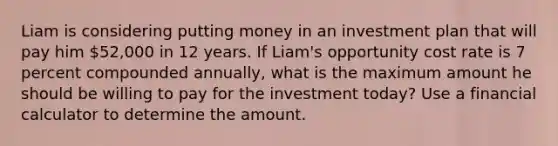 Liam is considering putting money in an investment plan that will pay him 52,000 in 12 years. If Liam's opportunity cost rate is 7 percent compounded annually, what is the maximum amount he should be willing to pay for the investment today? Use a financial calculator to determine the amount.