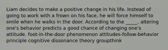 Liam decides to make a positive change in his life. Instead of going to work with a frown on his face, he will force himself to smile when he walks in the door. According to the _____, altering one's behavior predicts a good chance of changing one's attitude. foot-in-the-door phenomenon attitudes-follow-behavior principle cognitive dissonance theory groupthink