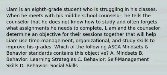 Liam is an eighth-grade student who is struggling in his classes. When he meets with his middle school counselor, he tells the counselor that he does not know how to study and often forgets what assignments he needs to complete. Liam and the counselor determine an objective for their sessions together that will help Liam use time-management, organizational, and study skills to improve his grades. Which of the following ASCA Mindsets & Behavior standards contains this objective? A. Mindsets B. Behavior: Learning Strategies C. Behavior: Self-Management Skills D. Behavior: Social Skills