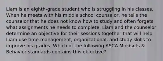 Liam is an eighth-grade student who is struggling in his classes. When he meets with his middle school counselor, he tells the counselor that he does not know how to study and often forgets what assignments he needs to complete. Liam and the counselor determine an objective for their sessions together that will help Liam use time-management, organizational, and study skills to improve his grades. Which of the following ASCA Mindsets & Behavior standards contains this objective?