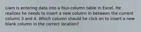 Liam is entering data into a four-column table in Excel. He realizes he needs to insert a new column in between the current column 3 and 4. Which column should he click on to insert a new blank column in the correct location?