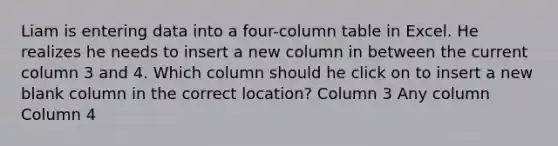 Liam is entering data into a four-column table in Excel. He realizes he needs to insert a new column in between the current column 3 and 4. Which column should he click on to insert a new blank column in the correct location? Column 3 Any column Column 4