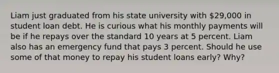 Liam just graduated from his state university with ​29,000 in student loan debt. He is curious what his monthly payments will be if he repays over the standard 10 years at 5 percent. Liam also has an emergency fund that pays 3 percent. Should he use some of that money to repay his student loans​ early? Why?