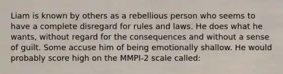 Liam is known by others as a rebellious person who seems to have a complete disregard for rules and laws. He does what he wants, without regard for the consequences and without a sense of guilt. Some accuse him of being emotionally shallow. He would probably score high on the MMPI-2 scale called: