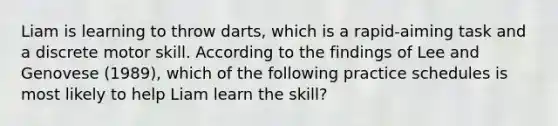 Liam is learning to throw darts, which is a rapid-aiming task and a discrete motor skill. According to the findings of Lee and Genovese (1989), which of the following practice schedules is most likely to help Liam learn the skill?