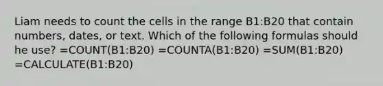 Liam needs to count the cells in the range B1:B20 that contain numbers, dates, or text. Which of the following formulas should he use? =COUNT(B1:B20) =COUNTA(B1:B20) =SUM(B1:B20) =CALCULATE(B1:B20)