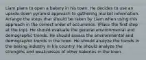 Liam plans to open a bakery in his town. He decides to use an upside-down pyramid approach to gathering market information. Arrange the steps that should be taken by Liam when using this approach in the correct order of occurrence. (Place the first step at the top). He should evaluate the general environmental and demographic trends. He should assess the environmental and demographic trends in the town. He should analyze the trends in the baking industry in his country. He should analyze the strengths and weaknesses of other bakeries in the town.