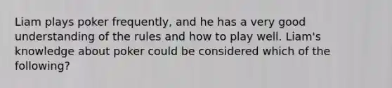 Liam plays poker frequently, and he has a very good understanding of the rules and how to play well. Liam's knowledge about poker could be considered which of the following?