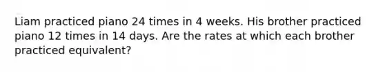 Liam practiced piano 24 times in 4 weeks. His brother practiced piano 12 times in 14 days. Are the rates at which each brother practiced equivalent?