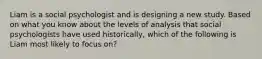 Liam is a social psychologist and is designing a new study. Based on what you know about the levels of analysis that social psychologists have used historically, which of the following is Liam most likely to focus on?