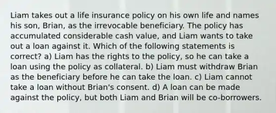 Liam takes out a life insurance policy on his own life and names his son, Brian, as the irrevocable beneficiary. The policy has accumulated considerable cash value, and Liam wants to take out a loan against it. Which of the following statements is correct? a) Liam has the rights to the policy, so he can take a loan using the policy as collateral. b) Liam must withdraw Brian as the beneficiary before he can take the loan. c) Liam cannot take a loan without Brian's consent. d) A loan can be made against the policy, but both Liam and Brian will be co-borrowers.