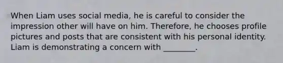 When Liam uses social media, he is careful to consider the impression other will have on him. Therefore, he chooses profile pictures and posts that are consistent with his personal identity. Liam is demonstrating a concern with ________.