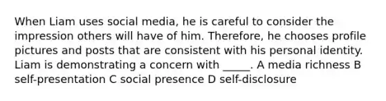 When Liam uses social media, he is careful to consider the impression others will have of him. Therefore, he chooses profile pictures and posts that are consistent with his personal identity. Liam is demonstrating a concern with _____. A media richness B self-presentation C social presence D self-disclosure