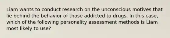 Liam wants to conduct research on the unconscious motives that lie behind the behavior of those addicted to drugs. In this case, which of the following personality assessment methods is Liam most likely to use?