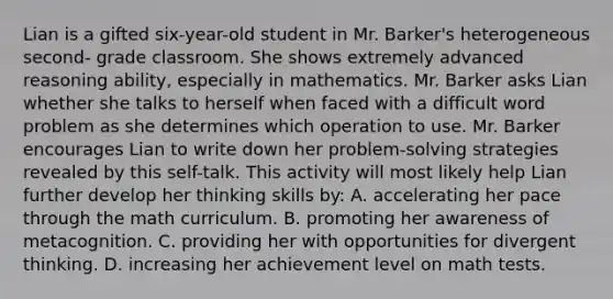 Lian is a gifted six-year-old student in Mr. Barker's heterogeneous second- grade classroom. She shows extremely advanced reasoning ability, especially in mathematics. Mr. Barker asks Lian whether she talks to herself when faced with a difficult word problem as she determines which operation to use. Mr. Barker encourages Lian to write down her problem-solving strategies revealed by this self-talk. This activity will most likely help Lian further develop her thinking skills by: A. accelerating her pace through the math curriculum. B. promoting her awareness of metacognition. C. providing her with opportunities for divergent thinking. D. increasing her achievement level on math tests.