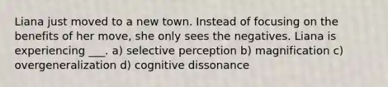 Liana just moved to a new town. Instead of focusing on the benefits of her move, she only sees the negatives. Liana is experiencing ___. a) selective perception b) magnification c) overgeneralization d) cognitive dissonance