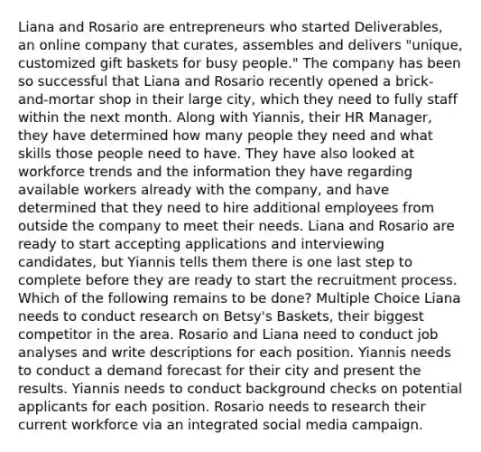 Liana and Rosario are entrepreneurs who started Deliverables, an online company that curates, assembles and delivers "unique, customized gift baskets for busy people." The company has been so successful that Liana and Rosario recently opened a brick-and-mortar shop in their large city, which they need to fully staff within the next month. Along with Yiannis, their HR Manager, they have determined how many people they need and what skills those people need to have. They have also looked at workforce trends and the information they have regarding available workers already with the company, and have determined that they need to hire additional employees from outside the company to meet their needs. Liana and Rosario are ready to start accepting applications and interviewing candidates, but Yiannis tells them there is one last step to complete before they are ready to start the recruitment process. Which of the following remains to be done? Multiple Choice Liana needs to conduct research on Betsy's Baskets, their biggest competitor in the area. Rosario and Liana need to conduct job analyses and write descriptions for each position. Yiannis needs to conduct a demand forecast for their city and present the results. Yiannis needs to conduct background checks on potential applicants for each position. Rosario needs to research their current workforce via an integrated social media campaign.