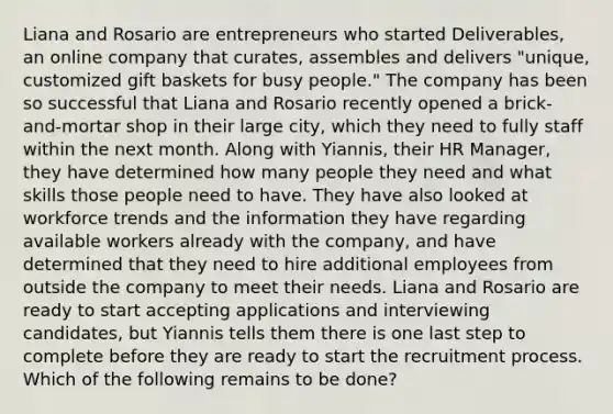 Liana and Rosario are entrepreneurs who started Deliverables, an online company that curates, assembles and delivers "unique, customized gift baskets for busy people." The company has been so successful that Liana and Rosario recently opened a brick-and-mortar shop in their large city, which they need to fully staff within the next month. Along with Yiannis, their HR Manager, they have determined how many people they need and what skills those people need to have. They have also looked at workforce trends and the information they have regarding available workers already with the company, and have determined that they need to hire additional employees from outside the company to meet their needs. Liana and Rosario are ready to start accepting applications and interviewing candidates, but Yiannis tells them there is one last step to complete before they are ready to start the recruitment process. Which of the following remains to be done?