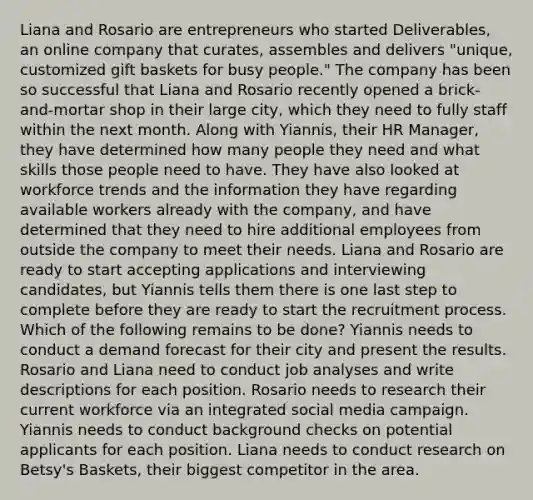 Liana and Rosario are entrepreneurs who started Deliverables, an online company that curates, assembles and delivers "unique, customized gift baskets for busy people." The company has been so successful that Liana and Rosario recently opened a brick-and-mortar shop in their large city, which they need to fully staff within the next month. Along with Yiannis, their HR Manager, they have determined how many people they need and what skills those people need to have. They have also looked at workforce trends and the information they have regarding available workers already with the company, and have determined that they need to hire additional employees from outside the company to meet their needs. Liana and Rosario are ready to start accepting applications and interviewing candidates, but Yiannis tells them there is one last step to complete before they are ready to start the recruitment process. Which of the following remains to be done? Yiannis needs to conduct a demand forecast for their city and present the results. Rosario and Liana need to conduct job analyses and write descriptions for each position. Rosario needs to research their current workforce via an integrated social media campaign. Yiannis needs to conduct background checks on potential applicants for each position. Liana needs to conduct research on Betsy's Baskets, their biggest competitor in the area.