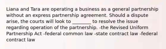 Liana and Tara are operating a business as a general partnership without an express partnership agreement. Should a dispute arise, the courts will look to ________ to resolve the issue regarding operation of the partnership. -the Revised Uniform Partnership Act -federal common law -state contract law -federal contract law