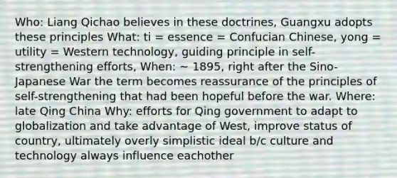 Who: Liang Qichao believes in these doctrines, Guangxu adopts these principles What: ti = essence = Confucian Chinese, yong = utility = Western technology, guiding principle in self-strengthening efforts, When: ~ 1895, right after the Sino-Japanese War the term becomes reassurance of the principles of self-strengthening that had been hopeful before the war. Where: late Qing China Why: efforts for Qing government to adapt to globalization and take advantage of West, improve status of country, ultimately overly simplistic ideal b/c culture and technology always influence eachother