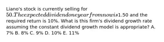 Liano's stock is currently selling for 50. The expected dividend one year from now is1.50 and the required return is 10%. What is this firm's dividend growth rate assuming the constant dividend growth model is appropriate? A. 7% B. 8% C. 9% D. 10% E. 11%