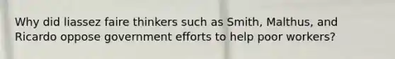 Why did liassez faire thinkers such as Smith, Malthus, and Ricardo oppose government efforts to help poor workers?