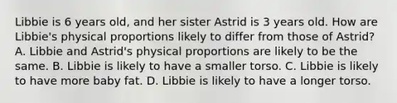 Libbie is 6 years old, and her sister Astrid is 3 years old. How are Libbie's physical proportions likely to differ from those of Astrid? A. Libbie and Astrid's physical proportions are likely to be the same. B. Libbie is likely to have a smaller torso. C. Libbie is likely to have more baby fat. D. Libbie is likely to have a longer torso.