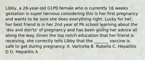 Libby, a 26-year-old G1P0 female who is currently 16 weeks gestation is super nervous considering this is her first pregnancy and wants to be sure she does everything right. Lucky for her, her best friend is in her 2nd year of PA school learning about the 'dos and don'ts' of pregnancy and has been giving her advice all along the way. Given the top notch education that her friend is receiving, she correctly tells Libby that the _______ vaccine is safe to get during pregnancy. A. Varicella B. Rubella C. Hepatitis D D. Hepatitis A