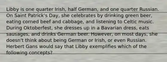 Libby is one quarter Irish, half German, and one quarter Russian. On Saint Patrick's Day, she celebrates by drinking green beer, eating corned beef and cabbage, and listening to Celtic music. During Oktoberfest, she dresses up in a Bavarian dress, eats sausages, and drinks German beer. However, on most days, she doesn't think about being German or Irish, or even Russian. Herbert Gans would say that Libby exemplifies which of the following concepts?