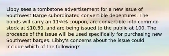 Libby sees a tombstone advertisement for a new issue of Southwest Barge subordinated convertible debentures. The bonds will carry an 11¼% coupon, are convertible into common stock at 10.50, and are being issued to the public at 100. The proceeds of the issue will be used specifically for purchasing new Southwest barges. Libby's concerns about the issue could include which of the following?