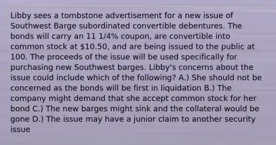 Libby sees a tombstone advertisement for a new issue of Southwest Barge subordinated convertible debentures. The bonds will carry an 11 1/4% coupon, are convertible into common stock at 10.50, and are being issued to the public at 100. The proceeds of the issue will be used specifically for purchasing new Southwest barges. Libby's concerns about the issue could include which of the following? A.) She should not be concerned as the bonds will be first in liquidation B.) The company might demand that she accept common stock for her bond C.) The new barges might sink and the collateral would be gone D.) The issue may have a junior claim to another security issue