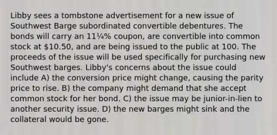 Libby sees a tombstone advertisement for a new issue of Southwest Barge subordinated convertible debentures. The bonds will carry an 11¼% coupon, are convertible into common stock at 10.50, and are being issued to the public at 100. The proceeds of the issue will be used specifically for purchasing new Southwest barges. Libby's concerns about the issue could include A) the conversion price might change, causing the parity price to rise. B) the company might demand that she accept common stock for her bond. C) the issue may be junior-in-lien to another security issue. D) the new barges might sink and the collateral would be gone.