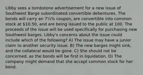 Libby sees a tombstone advertisement for a new issue of Southwest Barge subordinated convertible debentures. The bonds will carry an 7¼% coupon, are convertible into common stock at 10.50, and are being issued to the public at 100. The proceeds of the issue will be used specifically for purchasing new Southwest barges. Libby's concerns about the issue could include which of the following? A) The issue may have a junior claim to another security issue. B) The new barges might sink, and the collateral would be gone. C) She should not be concerned, as the bonds will be first in liquidation. D) The company might demand that she accept common stock for her bond.