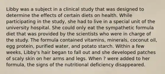 Libby was a subject in a clinical study that was designed to determine the effects of certain diets on health. While participating in the study, she had to live in a special unit of the university hospital. She could only eat the sympathetic formula diet that was provided by the scientists who were in charge of the study. The formula contained vitamins, minerals, coconut oil, egg protein, purified water, and potato starch. Within a few weeks, Libby's hair began to fall out and she developed patches of scaly skin on her arms and legs. When ? were added to her formula, the signs of the nutritional deficiency disappeared.