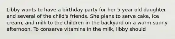 Libby wants to have a birthday party for her 5 year old daughter and several of the child's friends. She plans to serve cake, ice cream, and milk to the children in the backyard on a warm sunny afternoon. To conserve vitamins in the milk, libby should