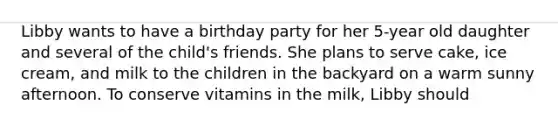 Libby wants to have a birthday party for her 5-year old daughter and several of the child's friends. She plans to serve cake, ice cream, and milk to the children in the backyard on a warm sunny afternoon. To conserve vitamins in the milk, Libby should